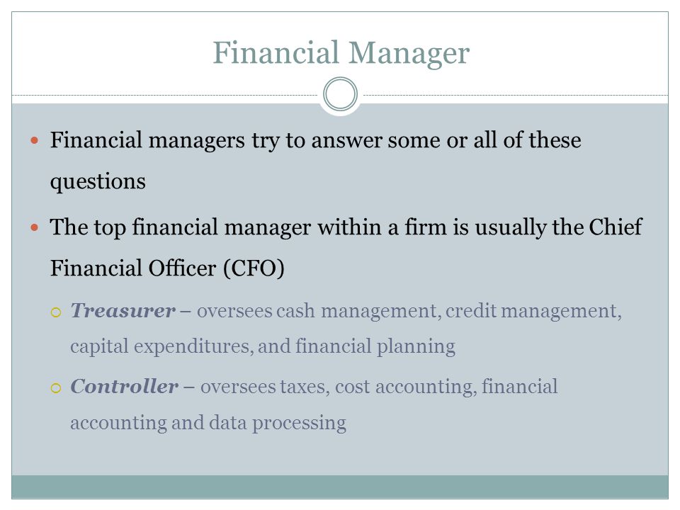 Financial Manager Financial managers try to answer some or all of these questions The top financial manager within a firm is usually the Chief Financial Officer (CFO)  Treasurer – oversees cash management, credit management, capital expenditures, and financial planning  Controller – oversees taxes, cost accounting, financial accounting and data processing