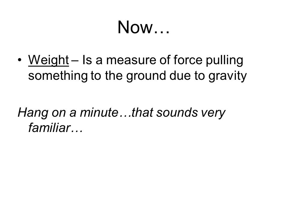 Now… Weight – Is a measure of force pulling something to the ground due to gravity Hang on a minute…that sounds very familiar…