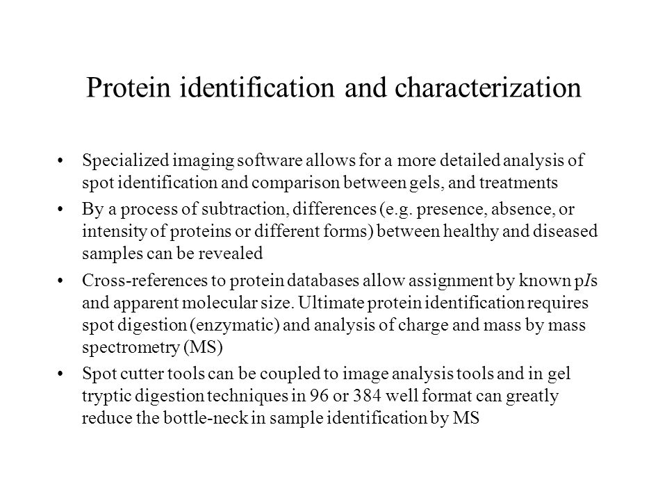 Protein identification and characterization Specialized imaging software allows for a more detailed analysis of spot identification and comparison between gels, and treatments By a process of subtraction, differences (e.g.