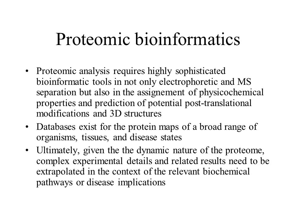 Proteomic bioinformatics Proteomic analysis requires highly sophisticated bioinformatic tools in not only electrophoretic and MS separation but also in the assignement of physicochemical properties and prediction of potential post-translational modifications and 3D structures Databases exist for the protein maps of a broad range of organisms, tissues, and disease states Ultimately, given the the dynamic nature of the proteome, complex experimental details and related results need to be extrapolated in the context of the relevant biochemical pathways or disease implications
