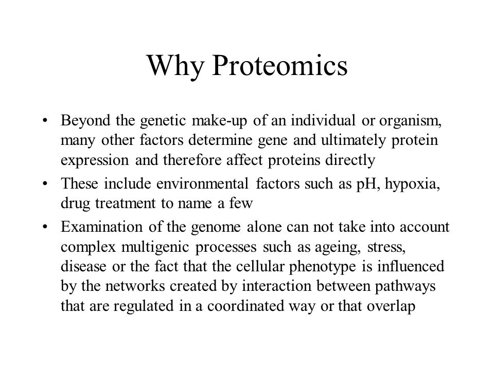Why Proteomics Beyond the genetic make-up of an individual or organism, many other factors determine gene and ultimately protein expression and therefore affect proteins directly These include environmental factors such as pH, hypoxia, drug treatment to name a few Examination of the genome alone can not take into account complex multigenic processes such as ageing, stress, disease or the fact that the cellular phenotype is influenced by the networks created by interaction between pathways that are regulated in a coordinated way or that overlap