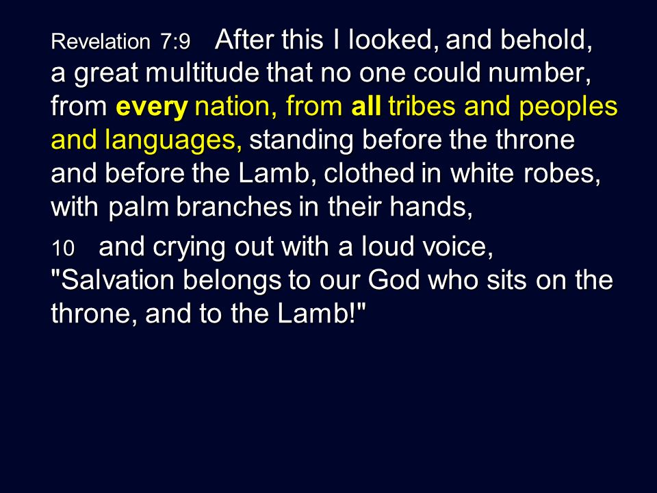 Revelation 7:9 After this I looked, and behold, a great multitude that no one could number, from every nation, from all tribes and peoples and languages, standing before the throne and before the Lamb, clothed in white robes, with palm branches in their hands, 10 and crying out with a loud voice, Salvation belongs to our God who sits on the throne, and to the Lamb!