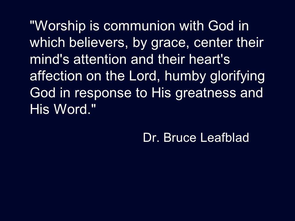 Worship is communion with God in which believers, by grace, center their mind s attention and their heart s affection on the Lord, humby glorifying God in response to His greatness and His Word. Dr.