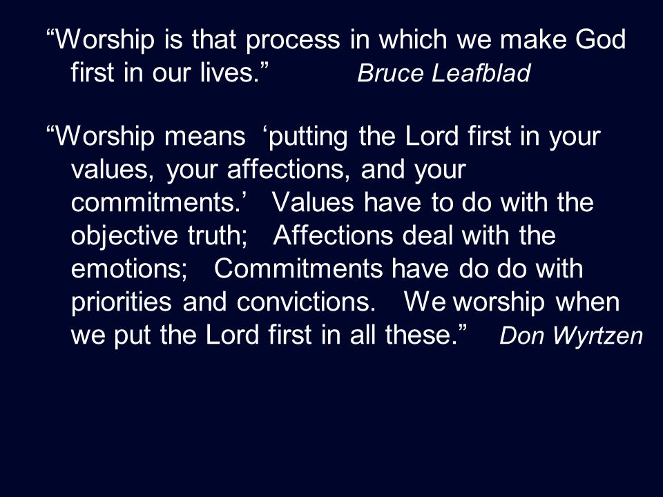 Worship is that process in which we make God first in our lives. Bruce Leafblad Worship means ‘putting the Lord first in your values, your affections, and your commitments.’ Values have to do with the objective truth; Affections deal with the emotions; Commitments have do do with priorities and convictions.