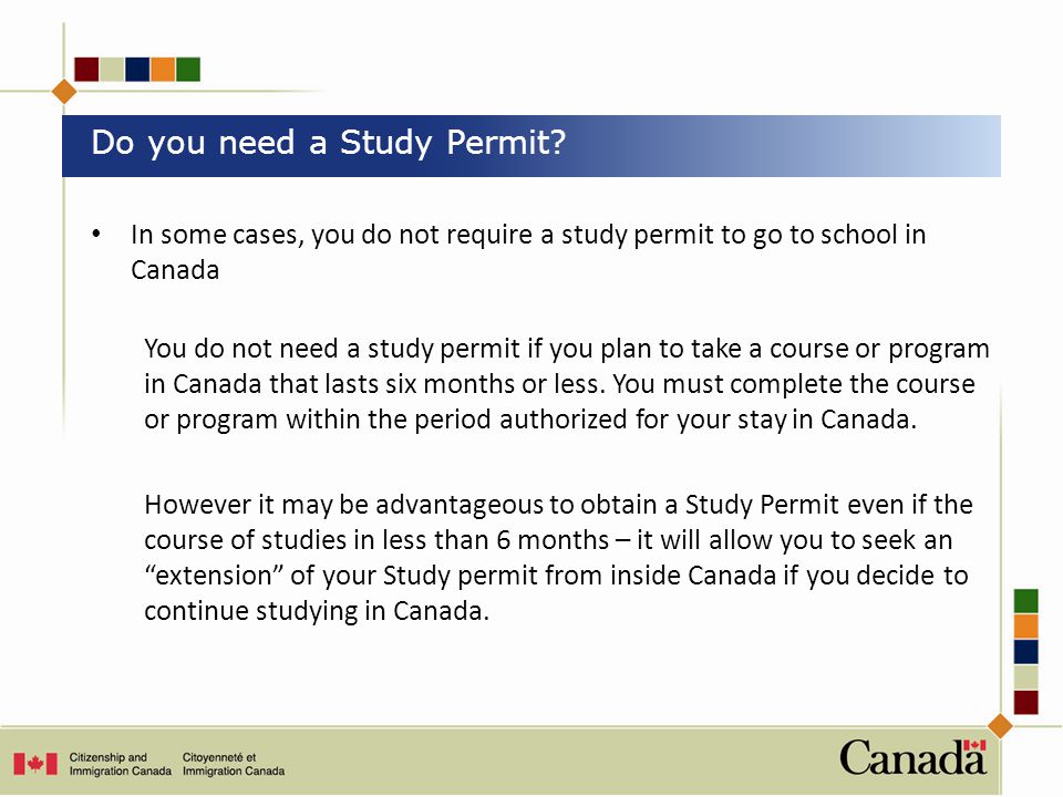 In some cases, you do not require a study permit to go to school in Canada You do not need a study permit if you plan to take a course or program in Canada that lasts six months or less.