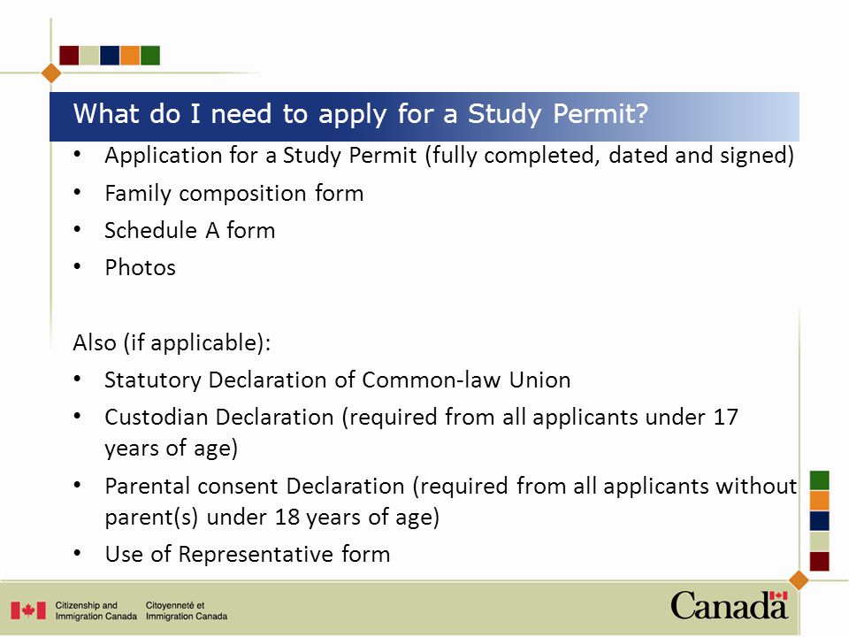 Application for a Study Permit (fully completed, dated and signed) Family composition form Schedule A form Photos Also (if applicable): Statutory Declaration of Common-law Union Custodian Declaration (required from all applicants under 17 years of age) Parental consent Declaration (required from all applicants without parent(s) under 18 years of age) Use of Representative form What do I need to apply for a Study Permit