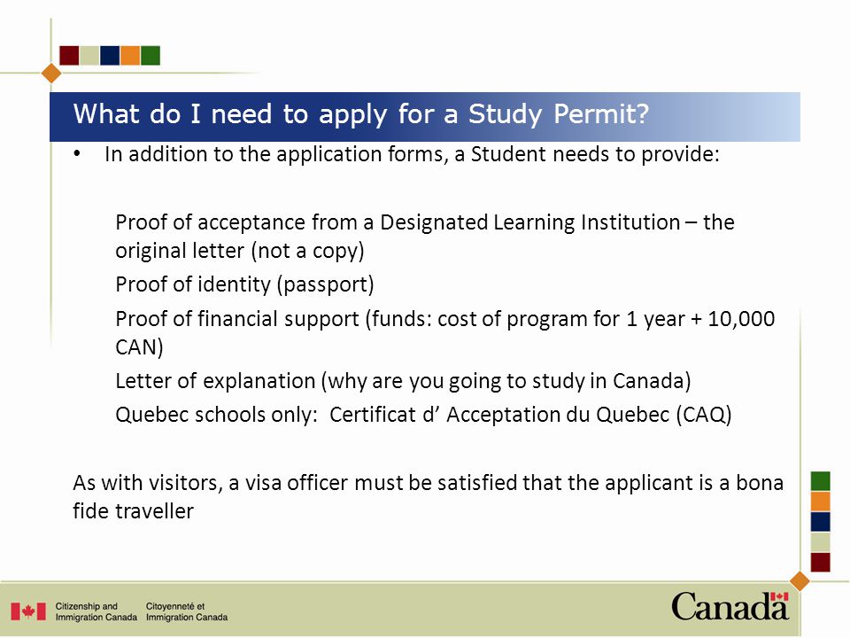 In addition to the application forms, a Student needs to provide: Proof of acceptance from a Designated Learning Institution – the original letter (not a copy) Proof of identity (passport) Proof of financial support (funds: cost of program for 1 year + 10,000 CAN) Letter of explanation (why are you going to study in Canada) Quebec schools only: Certificat d’ Acceptation du Quebec (CAQ) As with visitors, a visa officer must be satisfied that the applicant is a bona fide traveller What do I need to apply for a Study Permit