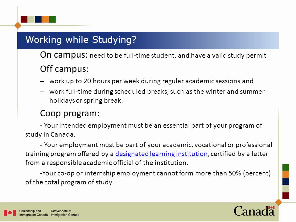 On campus: need to be full-time student, and have a valid study permit Off campus: – work up to 20 hours per week during regular academic sessions and – work full-time during scheduled breaks, such as the winter and summer holidays or spring break.