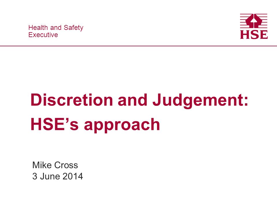 Health and Safety Executive Health and Safety Executive Discretion and Judgement: HSE’s approach Mike Cross 3 June 2014
