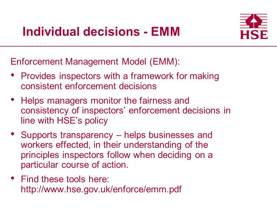 Individual decisions - EMM Enforcement Management Model (EMM): Provides inspectors with a framework for making consistent enforcement decisions Helps managers monitor the fairness and consistency of inspectors’ enforcement decisions in line with HSE’s policy Supports transparency – helps businesses and workers effected, in their understanding of the principles inspectors follow when deciding on a particular course of action.