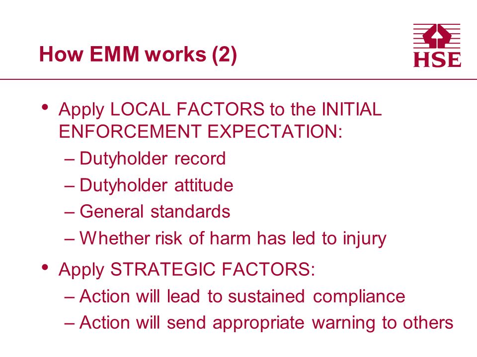 How EMM works (2) Apply LOCAL FACTORS to the INITIAL ENFORCEMENT EXPECTATION: –Dutyholder record –Dutyholder attitude –General standards –Whether risk of harm has led to injury Apply STRATEGIC FACTORS: –Action will lead to sustained compliance –Action will send appropriate warning to others