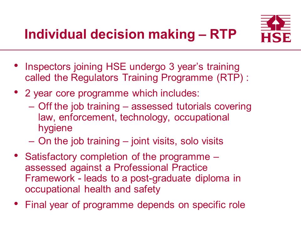 Individual decision making – RTP Inspectors joining HSE undergo 3 year’s training called the Regulators Training Programme (RTP) : 2 year core programme which includes: –Off the job training – assessed tutorials covering law, enforcement, technology, occupational hygiene –On the job training – joint visits, solo visits Satisfactory completion of the programme – assessed against a Professional Practice Framework - leads to a post-graduate diploma in occupational health and safety Final year of programme depends on specific role