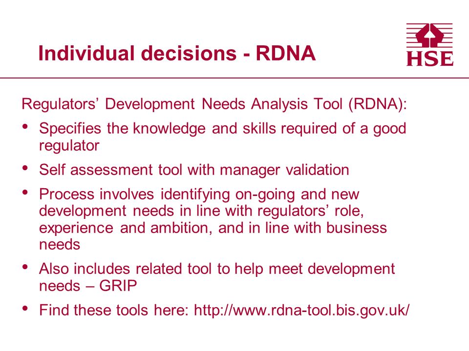 Individual decisions - RDNA Regulators’ Development Needs Analysis Tool (RDNA): Specifies the knowledge and skills required of a good regulator Self assessment tool with manager validation Process involves identifying on-going and new development needs in line with regulators’ role, experience and ambition, and in line with business needs Also includes related tool to help meet development needs – GRIP Find these tools here: