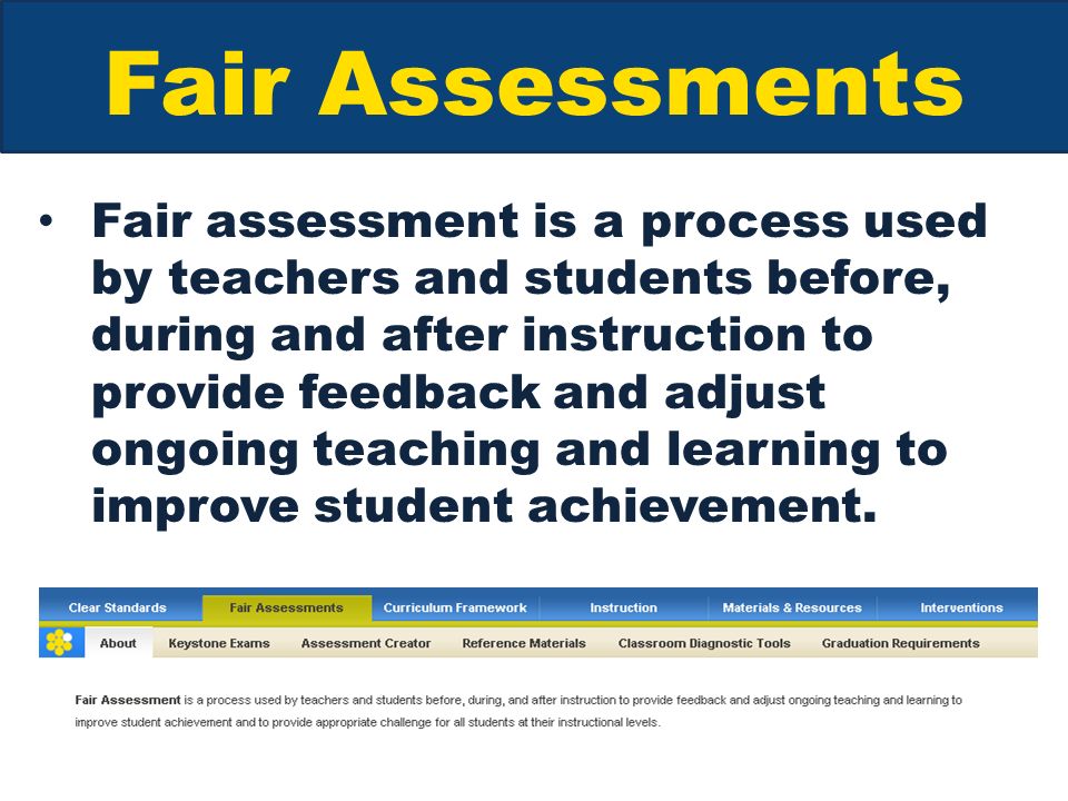 Fair Assessments Fair assessment is a process used by teachers and students before, during and after instruction to provide feedback and adjust ongoing teaching and learning to improve student achievement.