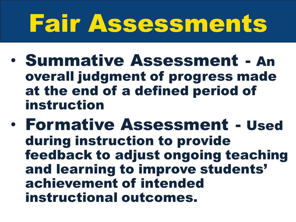 Fair Assessments Summative Assessment - An overall judgment of progress made at the end of a defined period of instruction Formative Assessment - Used during instruction to provide feedback to adjust ongoing teaching and learning to improve students’ achievement of intended instructional outcomes.
