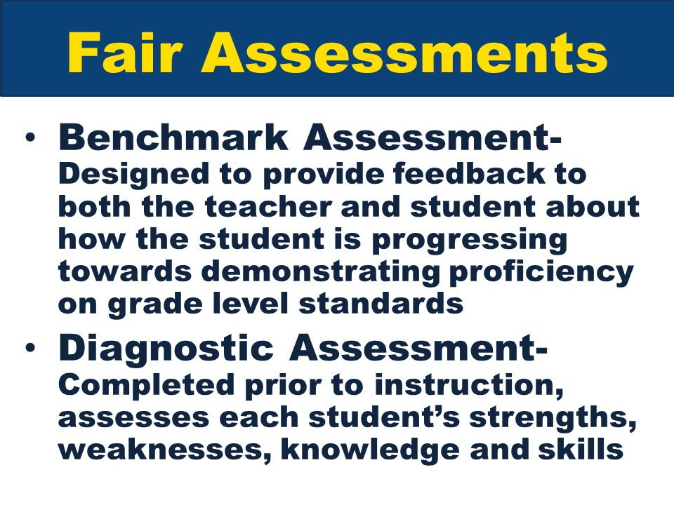 Fair Assessments Benchmark Assessment- Designed to provide feedback to both the teacher and student about how the student is progressing towards demonstrating proficiency on grade level standards Diagnostic Assessment- Completed prior to instruction, assesses each student’s strengths, weaknesses, knowledge and skills