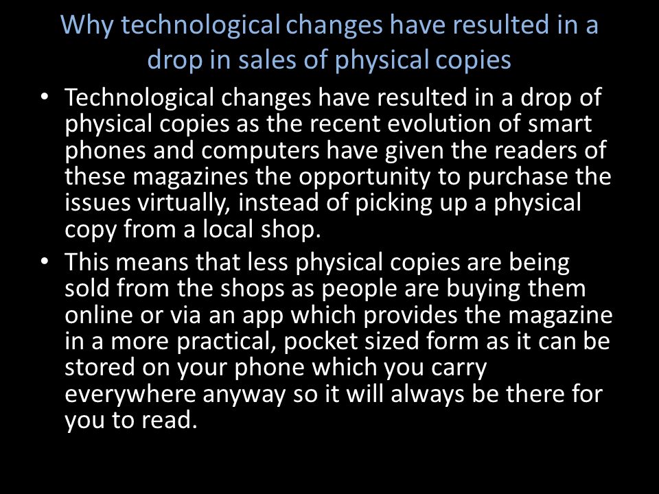 Why technological changes have resulted in a drop in sales of physical copies Technological changes have resulted in a drop of physical copies as the recent evolution of smart phones and computers have given the readers of these magazines the opportunity to purchase the issues virtually, instead of picking up a physical copy from a local shop.