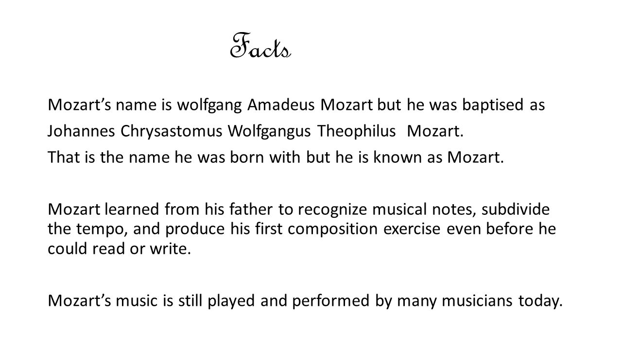 Facts Mozart’s name is wolfgang Amadeus Mozart but he was baptised as Johannes Chrysastomus Wolfgangus Theophilus Mozart.