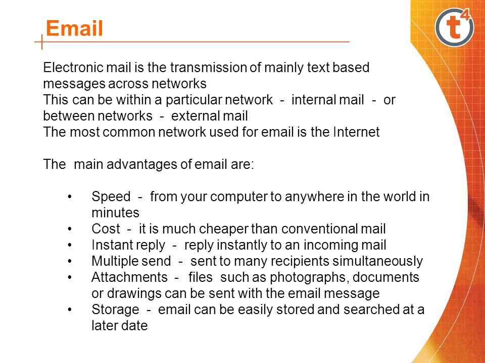 Electronic mail is the transmission of mainly text based messages across networks This can be within a particular network - internal mail - or between networks - external mail The most common network used for  is the Internet The main advantages of  are: Speed - from your computer to anywhere in the world in minutes Cost - it is much cheaper than conventional mail Instant reply - reply instantly to an incoming mail Multiple send - sent to many recipients simultaneously Attachments -files such as photographs, documents or drawings can be sent with the  message Storage -  can be easily stored and searched at a later date