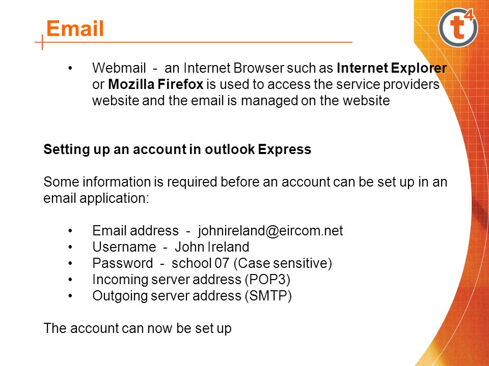 Webmail - an Internet Browser such as Internet Explorer or Mozilla Firefox is used to access the service providers website and the  is managed on the website Setting up an account in outlook Express Some information is required before an account can be set up in an  application:  address - Username - John Ireland Password - school 07 (Case sensitive) Incoming server address (POP3) Outgoing server address (SMTP) The account can now be set up