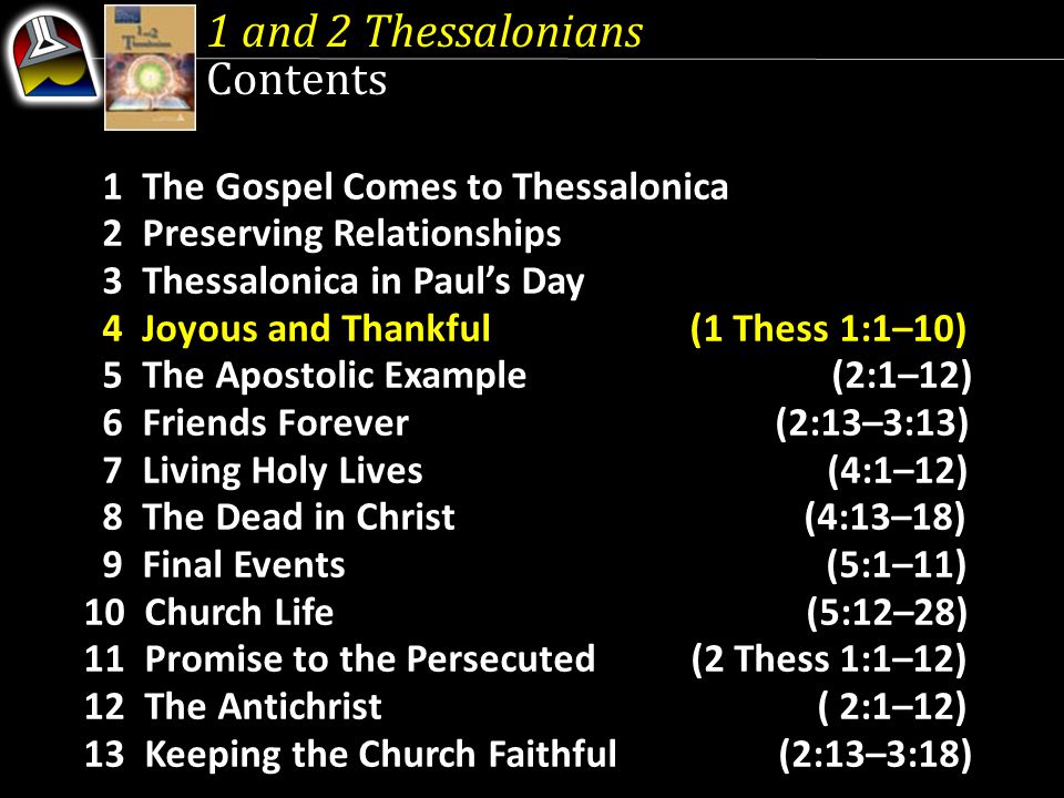 1 The Gospel Comes to Thessalonica 2 Preserving Relationships 3 Thessalonica in Paul’s Day 4 Joyous and Thankful (1 Thess 1:1–10) 5 The Apostolic Example (2:1–12) 6 Friends Forever (2:13–3:13) 7 Living Holy Lives (4:1–12) 8 The Dead in Christ (4:13–18) 9 Final Events (5:1–11) 10 Church Life (5:12–28) 11 Promise to the Persecuted (2 Thess 1:1–12) 12 The Antichrist ( 2:1–12) 13 Keeping the Church Faithful (2:13–3:18) 1 and 2 Thessalonians Contents