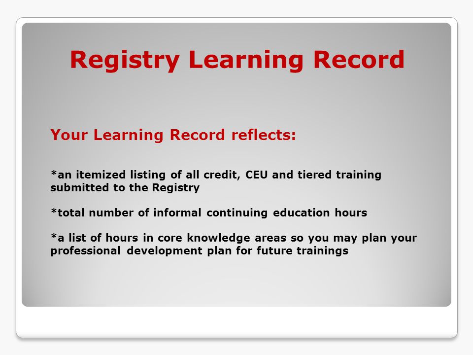 Your Learning Record reflects: *an itemized listing of all credit, CEU and tiered training submitted to the Registry *total number of informal continuing education hours *a list of hours in core knowledge areas so you may plan your professional development plan for future trainings Registry Learning Record