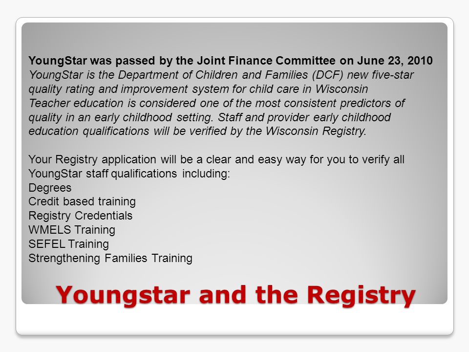 Youngstar and the Registry YoungStar was passed by the Joint Finance Committee on June 23, 2010 YoungStar is the Department of Children and Families (DCF) new five-star quality rating and improvement system for child care in Wisconsin Teacher education is considered one of the most consistent predictors of quality in an early childhood setting.