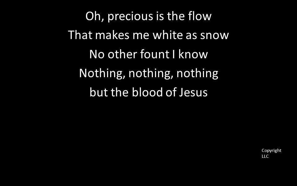 Oh, precious is the flow That makes me white as snow No other fount I know Nothing, nothing, nothing but the blood of Jesus Copyright LLC