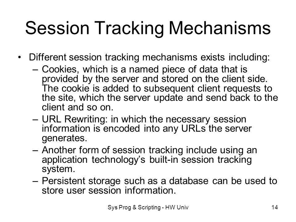 Sys Prog & Scripting - HW Univ14 Session Tracking Mechanisms Different session tracking mechanisms exists including: –Cookies, which is a named piece of data that is provided by the server and stored on the client side.