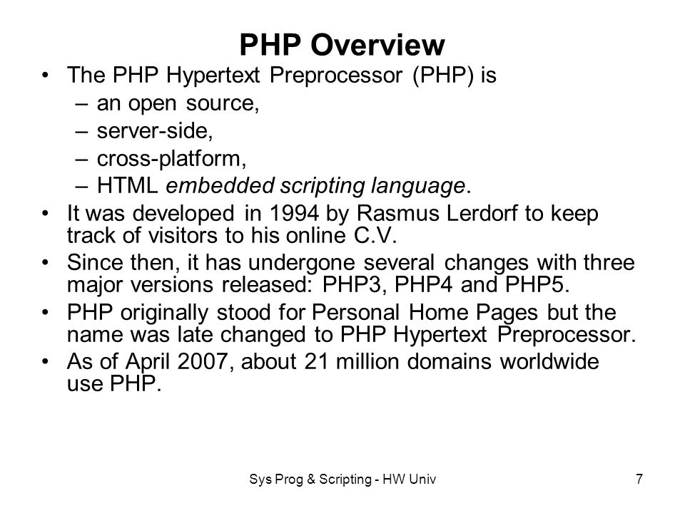 Sys Prog & Scripting - HW Univ7 PHP Overview The PHP Hypertext Preprocessor (PHP) is –an open source, –server-side, –cross-platform, –HTML embedded scripting language.
