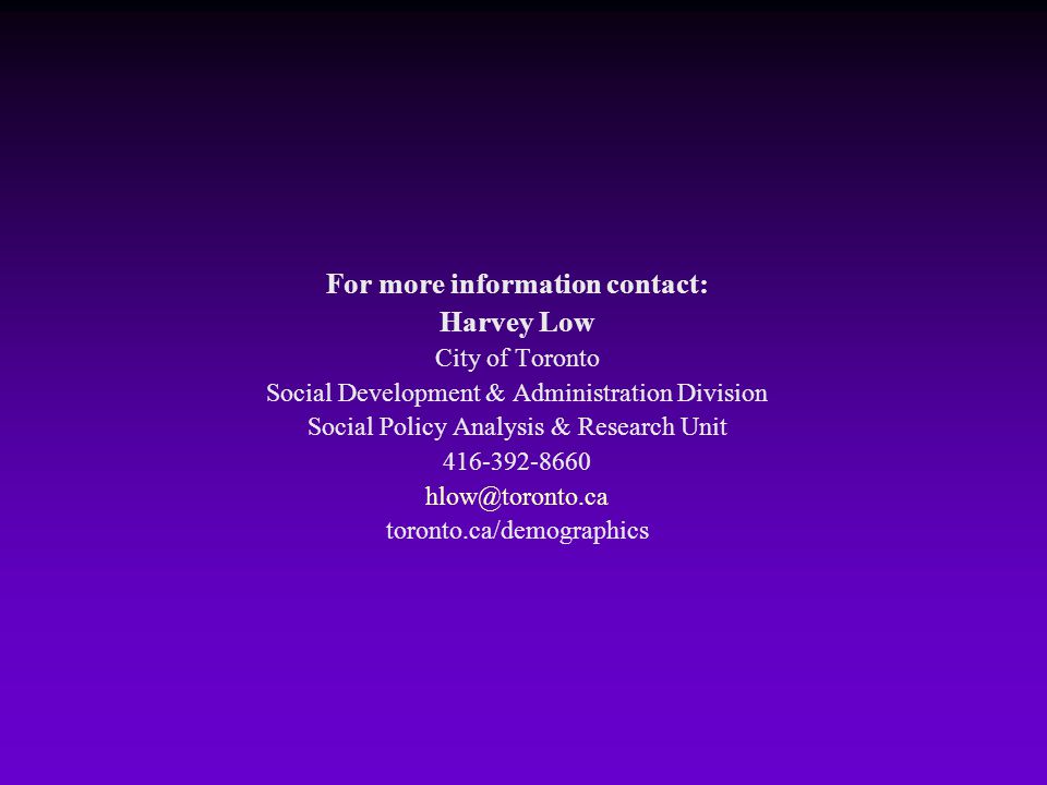 For more information contact: Harvey Low City of Toronto Social Development & Administration Division Social Policy Analysis & Research Unit toronto.ca/demographics