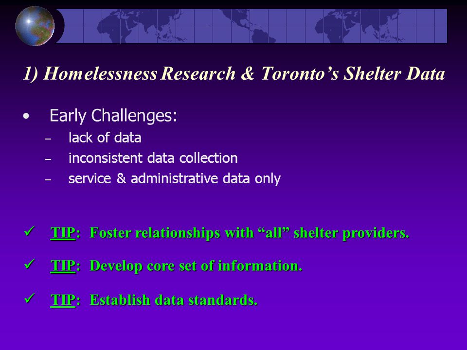 Early Challenges: – lack of data – inconsistent data collection – service & administrative data only 1) Homelessness Research & Toronto’s Shelter Data TIP: Foster relationships with all shelter providers.
