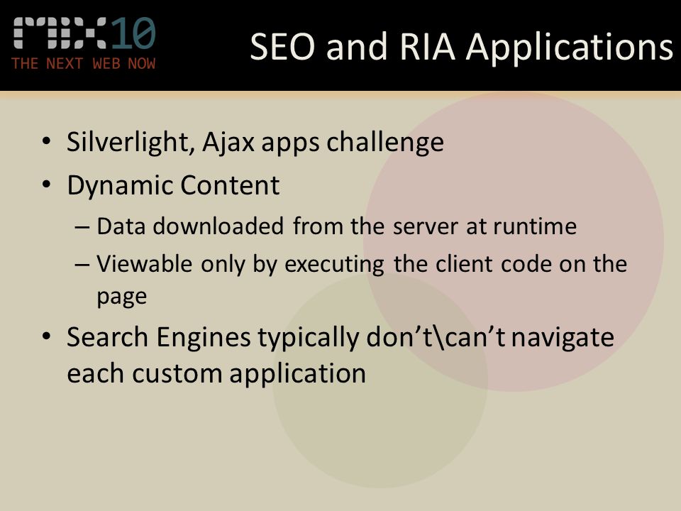 SEO and RIA Applications Silverlight, Ajax apps challenge Dynamic Content – Data downloaded from the server at runtime – Viewable only by executing the client code on the page Search Engines typically don’t\can’t navigate each custom application