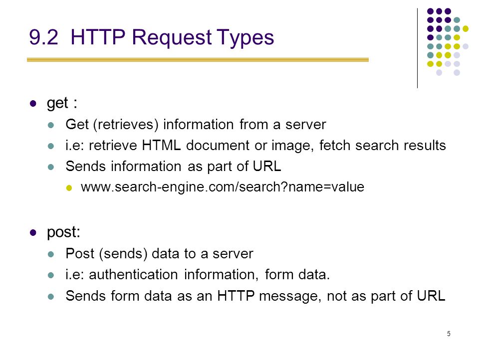 5 9.2 HTTP Request Types get : Get (retrieves) information from a server i.e: retrieve HTML document or image, fetch search results Sends information as part of URL   name=value post: Post (sends) data to a server i.e: authentication information, form data.