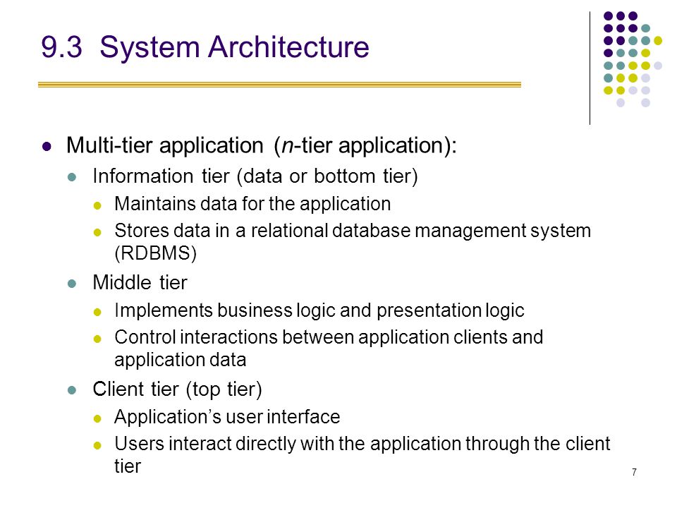 7 9.3 System Architecture Multi-tier application (n-tier application): Information tier (data or bottom tier) Maintains data for the application Stores data in a relational database management system (RDBMS) Middle tier Implements business logic and presentation logic Control interactions between application clients and application data Client tier (top tier) Application’s user interface Users interact directly with the application through the client tier