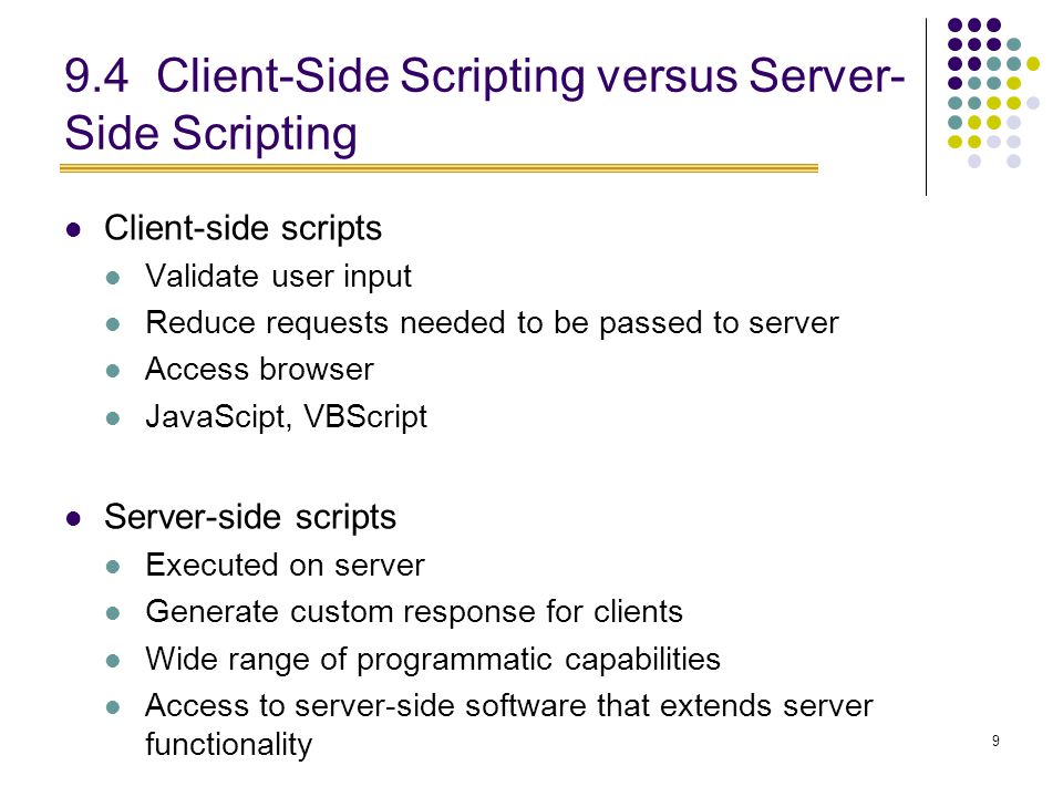 9 9.4 Client-Side Scripting versus Server- Side Scripting Client-side scripts Validate user input Reduce requests needed to be passed to server Access browser JavaScipt, VBScript Server-side scripts Executed on server Generate custom response for clients Wide range of programmatic capabilities Access to server-side software that extends server functionality