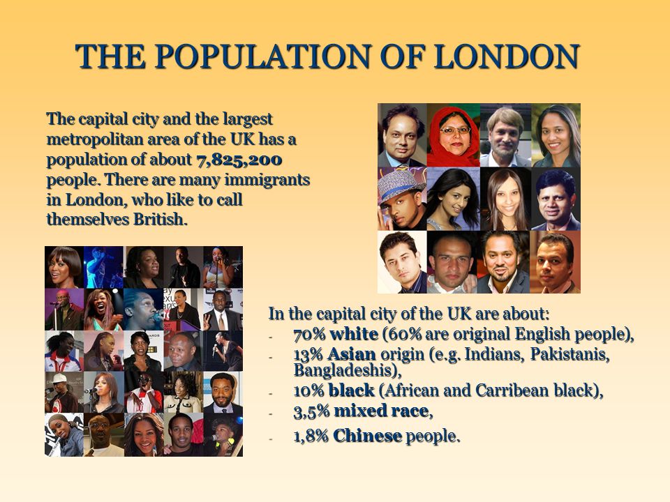 THE POPULATION OF LONDON The capital city and the largest metropolitan area of the UK has a population of about 7,825,200 people.