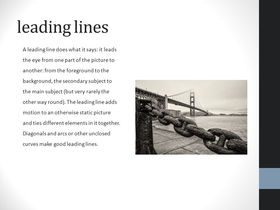 leading lines A leading line does what it says: it leads the eye from one part of the picture to another: from the foreground to the background, the secondary subject to the main subject (but very rarely the other way round).