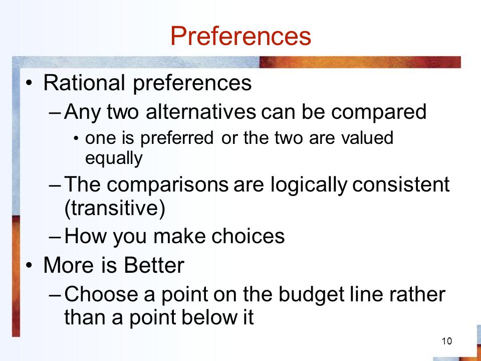 10 Preferences Rational preferences –Any two alternatives can be compared one is preferred or the two are valued equally –The comparisons are logically consistent (transitive) –How you make choices More is Better –Choose a point on the budget line rather than a point below it