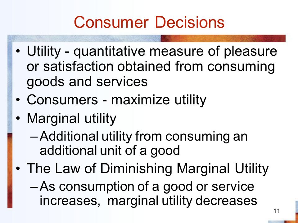 11 Consumer Decisions Utility - quantitative measure of pleasure or satisfaction obtained from consuming goods and services Consumers - maximize utility Marginal utility –Additional utility from consuming an additional unit of a good The Law of Diminishing Marginal Utility –As consumption of a good or service increases, marginal utility decreases