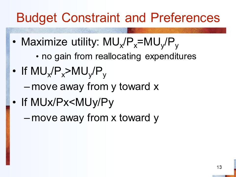 13 Budget Constraint and Preferences Maximize utility: MU x /P x =MU y /P y no gain from reallocating expenditures If MU x /P x >MU y /P y –move away from y toward x If MUx/Px<MUy/Py –move away from x toward y