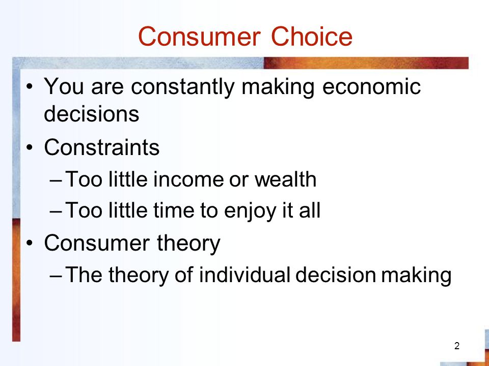 2 Consumer Choice You are constantly making economic decisions Constraints –Too little income or wealth –Too little time to enjoy it all Consumer theory –The theory of individual decision making