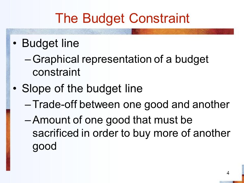 4 The Budget Constraint Budget line –Graphical representation of a budget constraint Slope of the budget line –Trade-off between one good and another –Amount of one good that must be sacrificed in order to buy more of another good