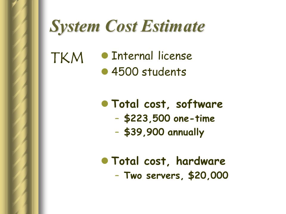 System Cost Estimate Internal license 4500 students Total cost, software –$223,500 one-time –$39,900 annually Total cost, hardware –Two servers, $20,000 TKM