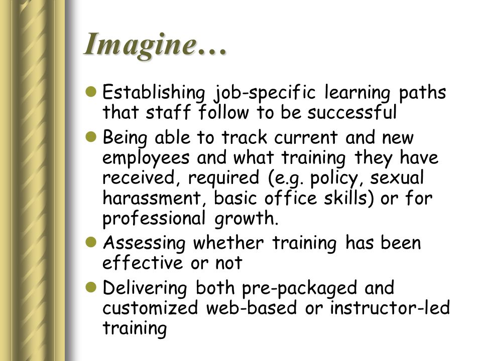 Imagine… Establishing job-specific learning paths that staff follow to be successful Being able to track current and new employees and what training they have received, required (e.g.
