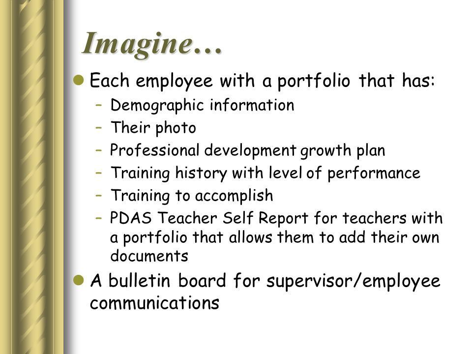 Imagine… Each employee with a portfolio that has: –Demographic information –Their photo –Professional development growth plan –Training history with level of performance –Training to accomplish –PDAS Teacher Self Report for teachers with a portfolio that allows them to add their own documents A bulletin board for supervisor/employee communications