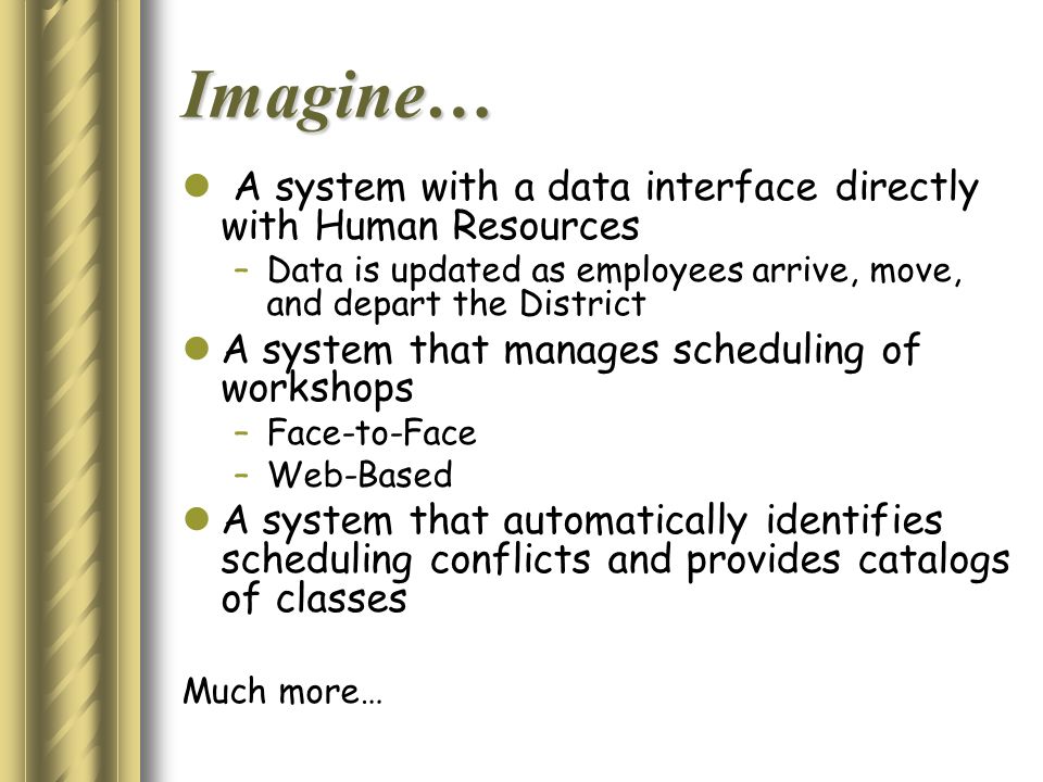 Imagine… A system with a data interface directly with Human Resources –Data is updated as employees arrive, move, and depart the District A system that manages scheduling of workshops –Face-to-Face –Web-Based A system that automatically identifies scheduling conflicts and provides catalogs of classes Much more…