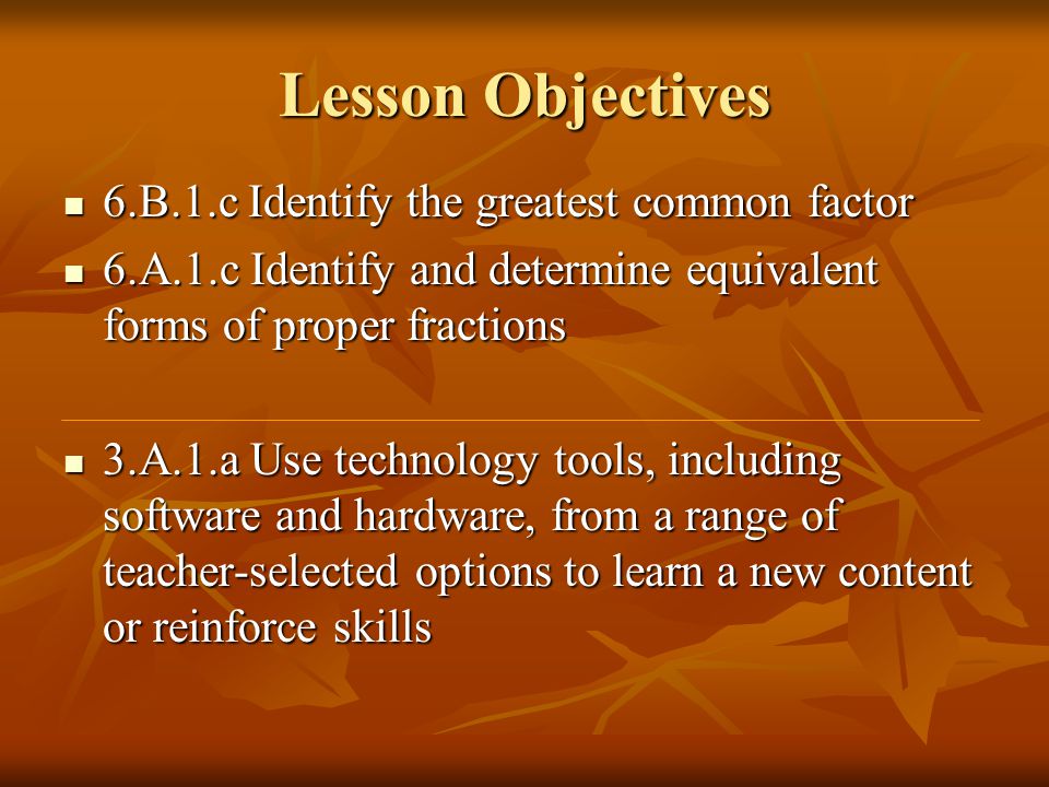 Lesson Objectives 6.B.1.c Identify the greatest common factor 6.B.1.c Identify the greatest common factor 6.A.1.c Identify and determine equivalent forms of proper fractions 6.A.1.c Identify and determine equivalent forms of proper fractions 3.A.1.a Use technology tools, including software and hardware, from a range of teacher-selected options to learn a new content or reinforce skills 3.A.1.a Use technology tools, including software and hardware, from a range of teacher-selected options to learn a new content or reinforce skills