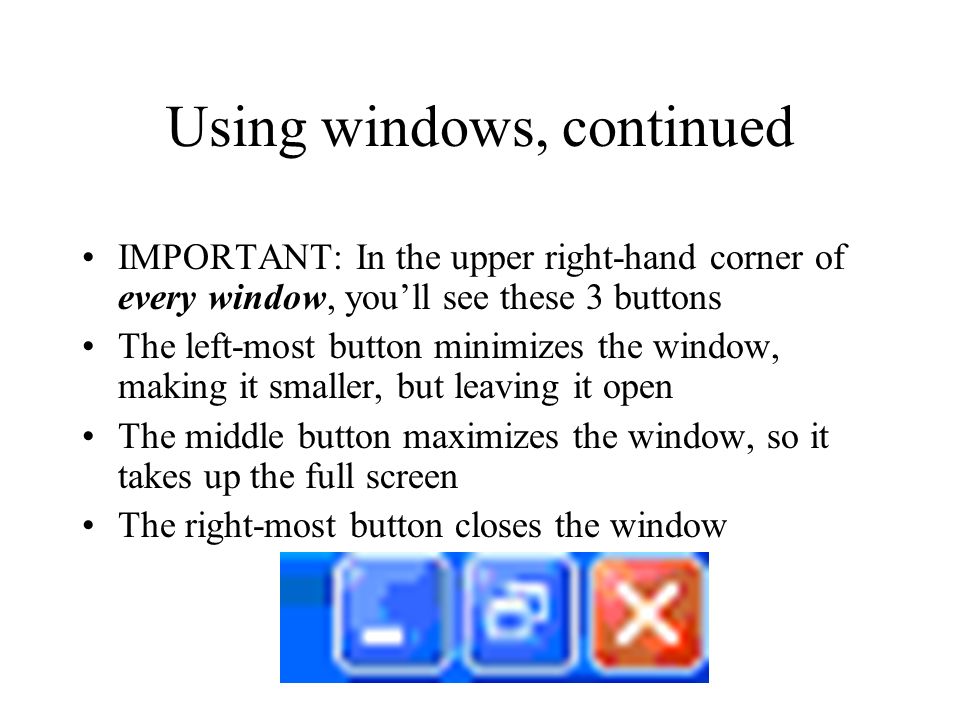Using windows, continued IMPORTANT: In the upper right-hand corner of every window, you’ll see these 3 buttons The left-most button minimizes the window, making it smaller, but leaving it open The middle button maximizes the window, so it takes up the full screen The right-most button closes the window