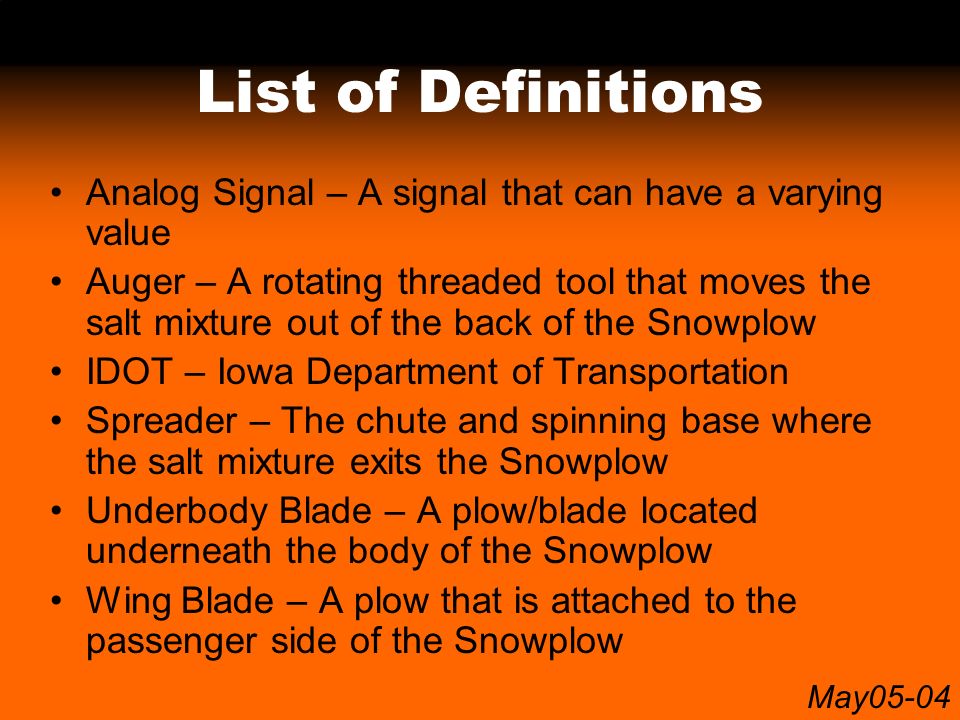 May05-04 List of Definitions Analog Signal – A signal that can have a varying value Auger – A rotating threaded tool that moves the salt mixture out of the back of the Snowplow IDOT – Iowa Department of Transportation Spreader – The chute and spinning base where the salt mixture exits the Snowplow Underbody Blade – A plow/blade located underneath the body of the Snowplow Wing Blade – A plow that is attached to the passenger side of the Snowplow